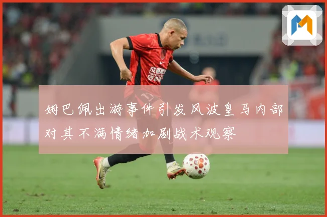 姆巴佩出游事件引发风波皇马内部对其不满情绪加剧战术观察