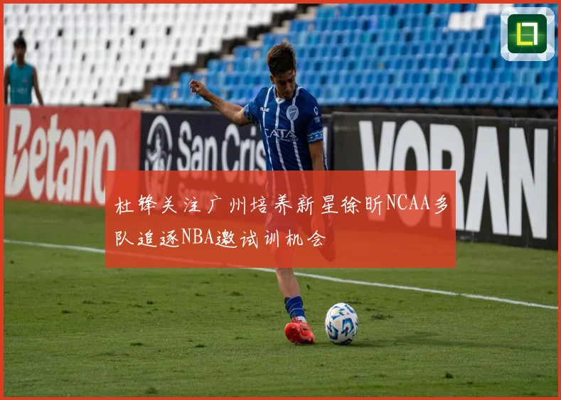 杜锋关注广州培养新星徐昕NCAA多队追逐NBA邀试训机会