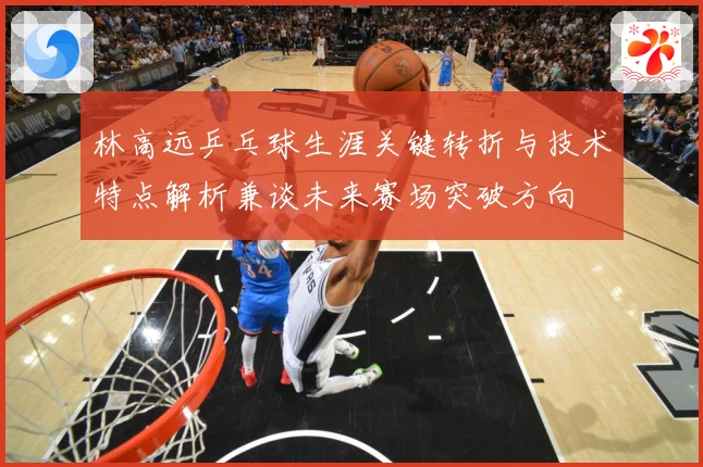 林高远乒乓球生涯关键转折与技术特点解析兼谈未来赛场突破方向