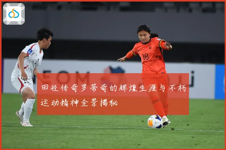 田径传奇罗蒂奇的辉煌生涯与不朽运动精神全景揭秘