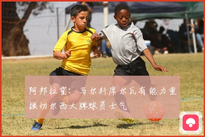 阿邦拉霍：马尔科席尔瓦有能力重振切尔西大牌球员士气