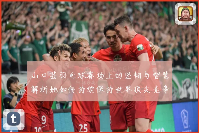 山口茜羽毛球赛场上的坚韧与智慧解析她如何持续保持世界顶尖竞争力