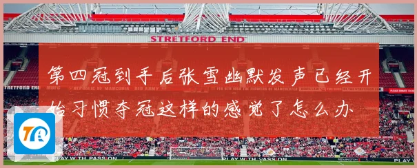 第四冠到手后张雪幽默发声已经开始习惯夺冠这样的感觉了怎么办