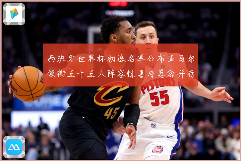 西班牙世界杯初选名单公布亚马尔领衔五十五人阵容惊喜与悬念并存战术观察