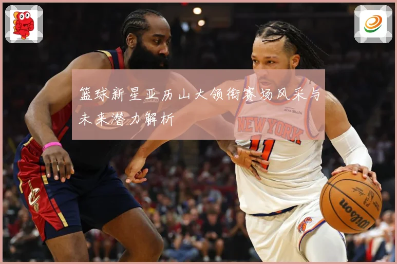 篮球新星亚历山大领衔赛场风采与未来潜力解析