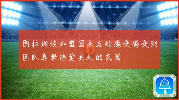 图拉姆谈加盟国米后的感受感受到团队真挚热爱共处的氛围