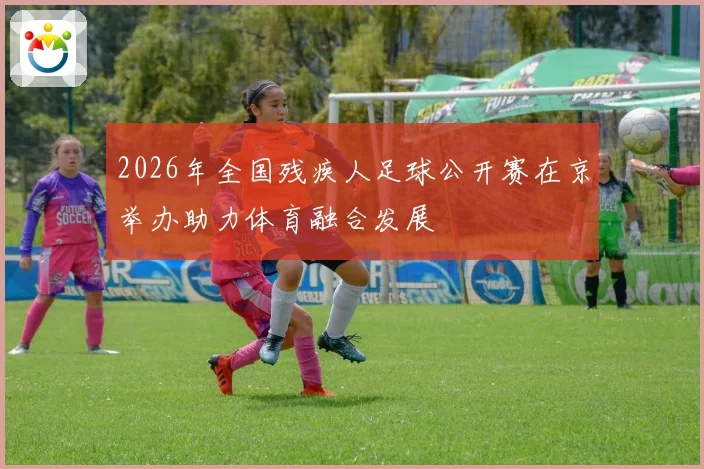 2026年全国残疾人足球公开赛在京举办助力体育融合发展