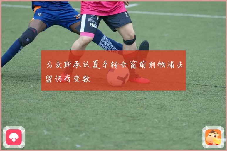 戈麦斯承认夏季转会窗前利物浦去留仍存变数