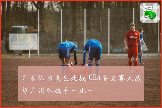 广东队力克生死战 CBA季后赛大战与广州队战平一比一