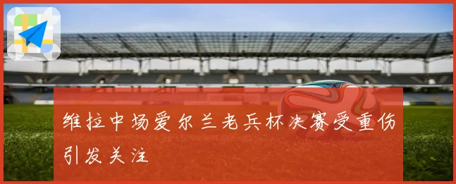维拉中场爱尔兰老兵杯决赛受重伤引发关注