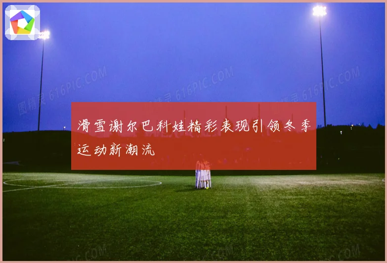 滑雪谢尔巴科娃精彩表现引领冬季运动新潮流