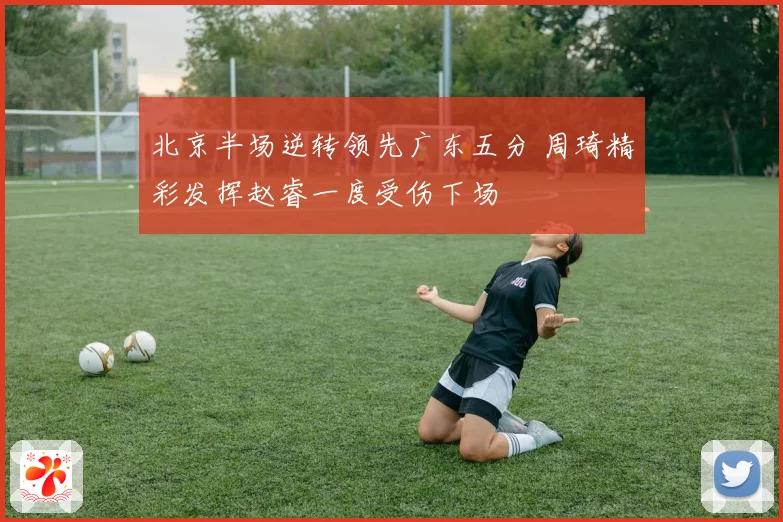 北京半场逆转领先广东五分 周琦精彩发挥赵睿一度受伤下场