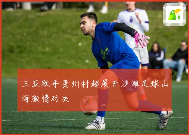 三亚联手贵州村超展开沙滩足球山海激情对决
