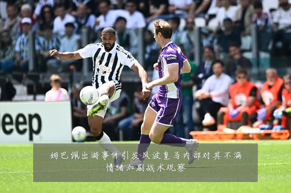 姆巴佩出游事件引发风波皇马内部对其不满情绪加剧战术观察