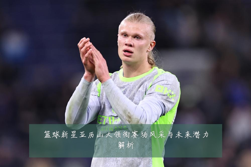 篮球新星亚历山大领衔赛场风采与未来潜力解析