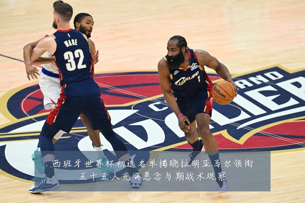 西班牙世界杯初选名单揭晓拉明亚马尔领衔五十五人充满悬念与期战术观察